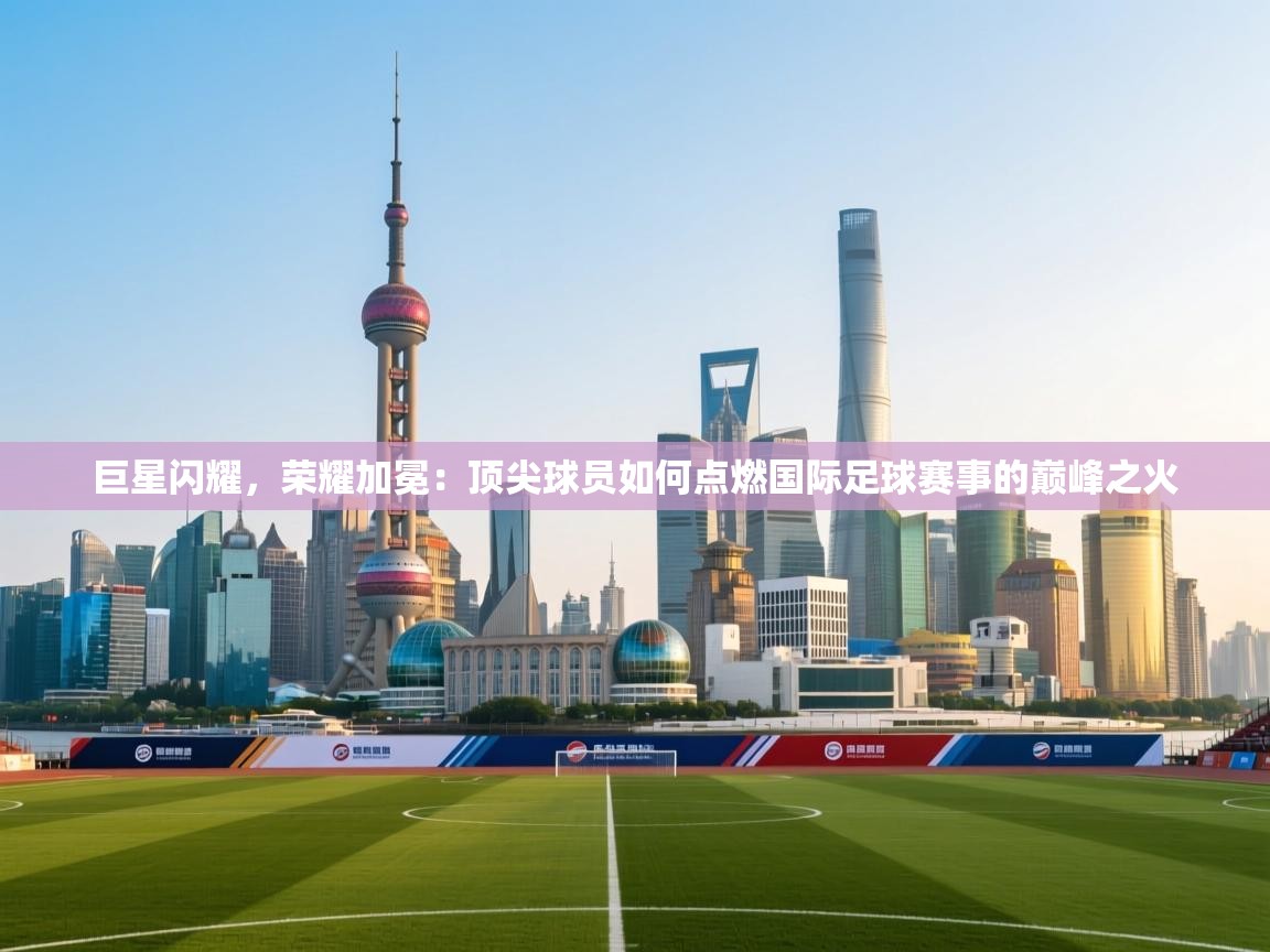 巨星闪耀，荣耀加冕：顶尖球员如何点燃国际足球赛事的巅峰之火  第1张